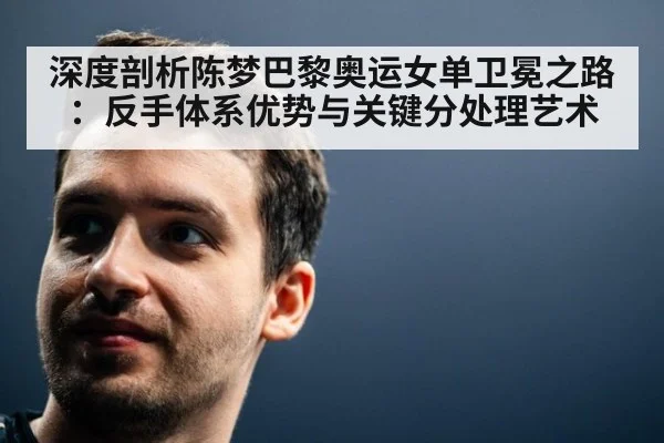 深度剖析陈梦巴黎奥运女单卫冕之路：反手体系优势与关键分处理艺术